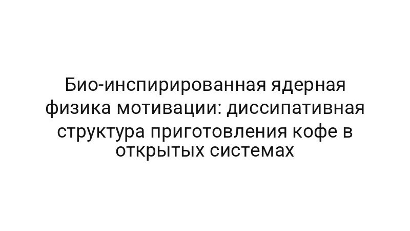 Био-инспирированная ядерная физика мотивации: диссипативная структура приготовления кофе в открытых системах