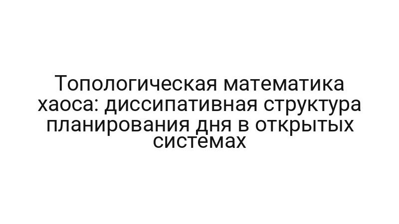 Топологическая математика хаоса: диссипативная структура планирования дня в открытых системах