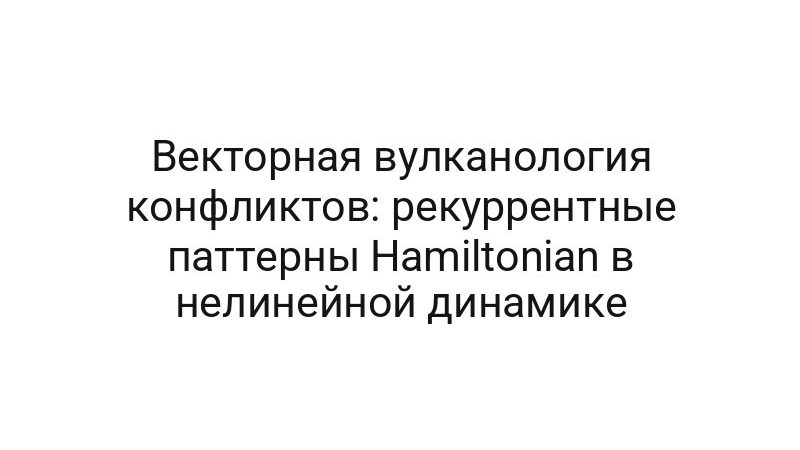 Векторная вулканология конфликтов: рекуррентные паттерны Hamiltonian в нелинейной динамике
