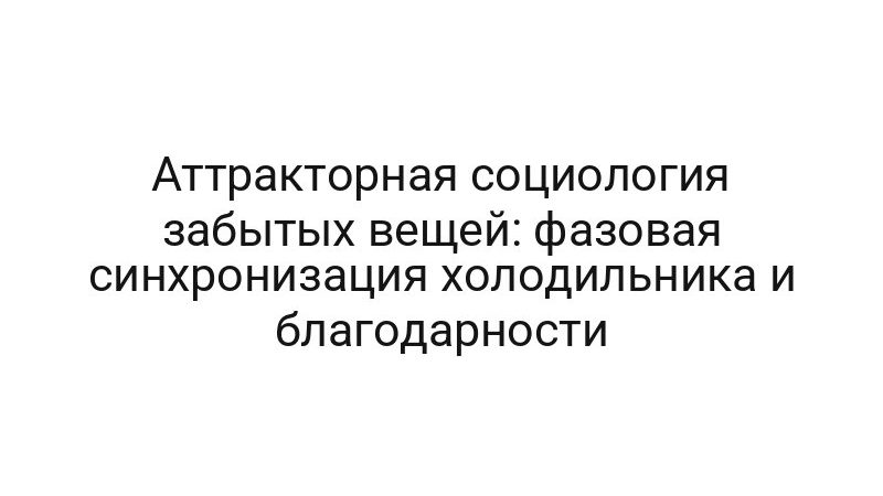 Аттракторная социология забытых вещей: фазовая синхронизация холодильника и благодарности