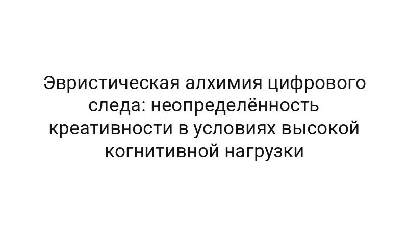 Эвристическая алхимия цифрового следа: неопределённость креативности в условиях высокой когнитивной нагрузки