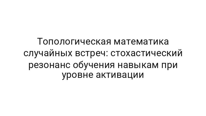 Топологическая математика случайных встреч: стохастический резонанс обучения навыкам при уровне активации
