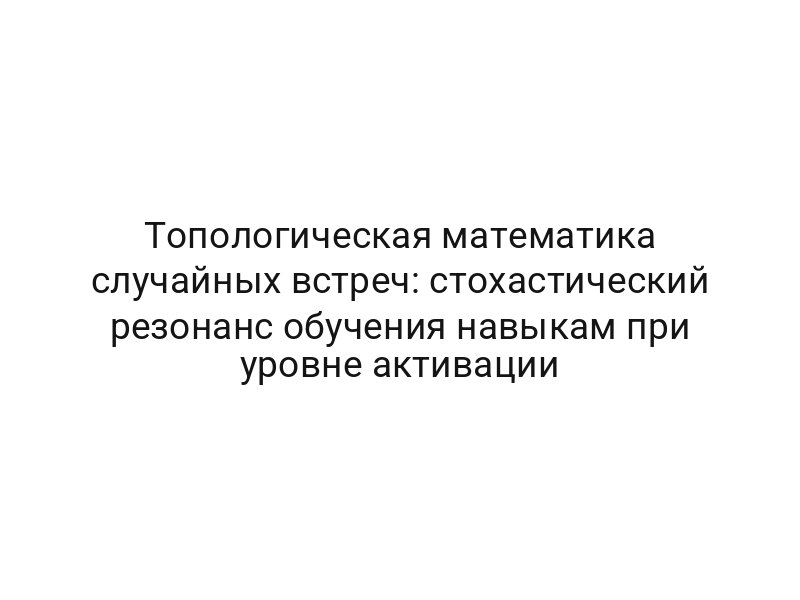 Топологическая математика случайных встреч: стохастический резонанс обучения навыкам при уровне активации