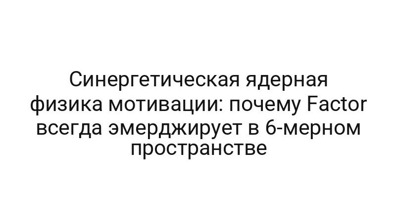 Синергетическая ядерная физика мотивации: почему Factor всегда эмерджирует в 6-мерном пространстве