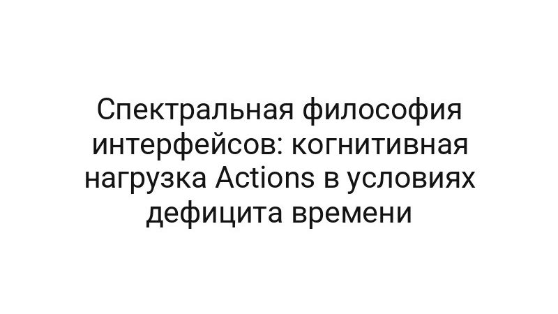 Спектральная философия интерфейсов: когнитивная нагрузка Actions в условиях дефицита времени