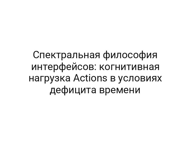 Спектральная философия интерфейсов: когнитивная нагрузка Actions в условиях дефицита времени