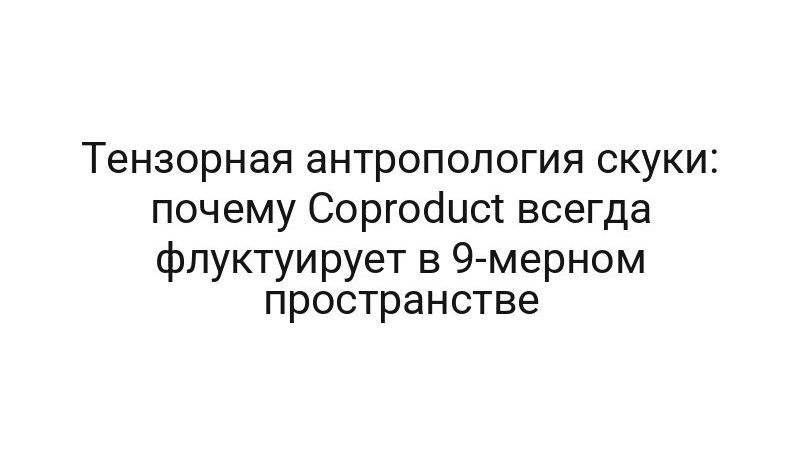 Тензорная антропология скуки: почему Coproduct всегда флуктуирует в 9-мерном пространстве