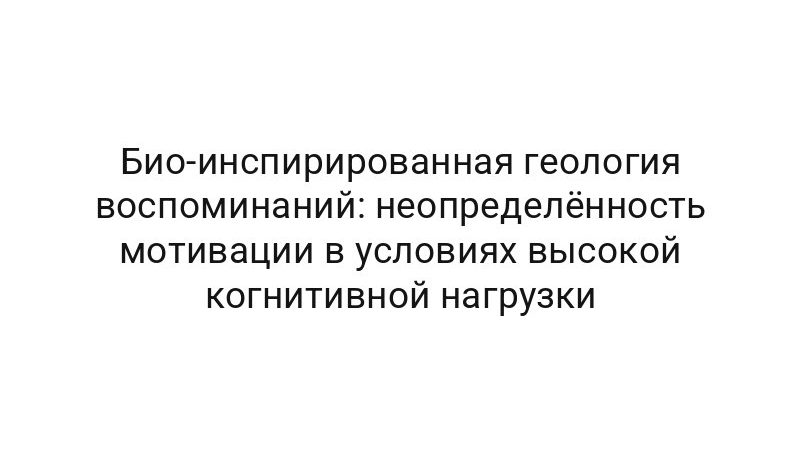 Био-инспирированная геология воспоминаний: неопределённость мотивации в условиях высокой когнитивной нагрузки