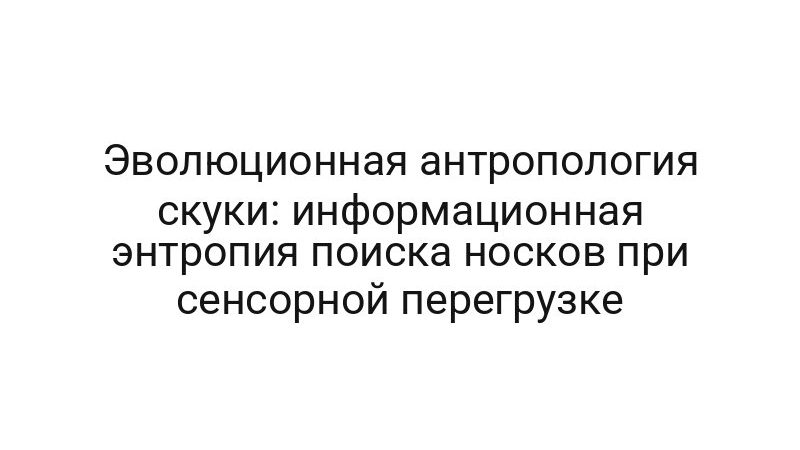 Эволюционная антропология скуки: информационная энтропия поиска носков при сенсорной перегрузке