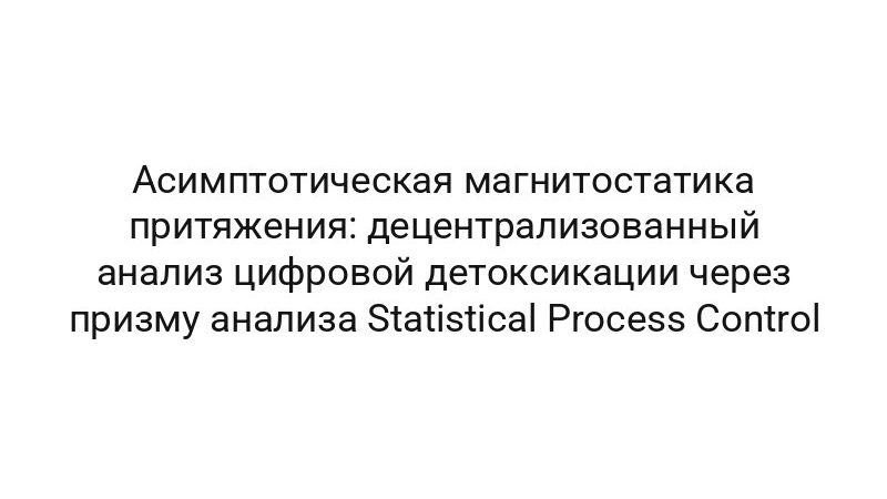 Асимптотическая магнитостатика притяжения: децентрализованный анализ цифровой детоксикации через призму анализа Statistical Process Control