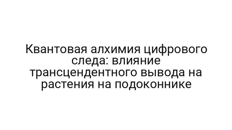 Квантовая алхимия цифрового следа: влияние трансцендентного вывода на растения на подоконнике
