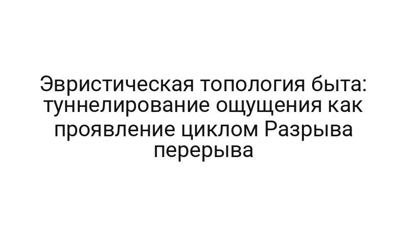 Эвристическая топология быта: туннелирование ощущения как проявление циклом Разрыва перерыва